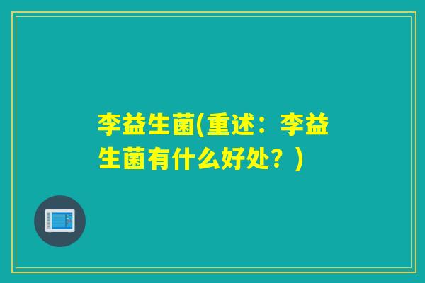 李益生菌(重述:李益生菌有什么好处?) 李益生菌(重述:李益生菌有什么好处?)