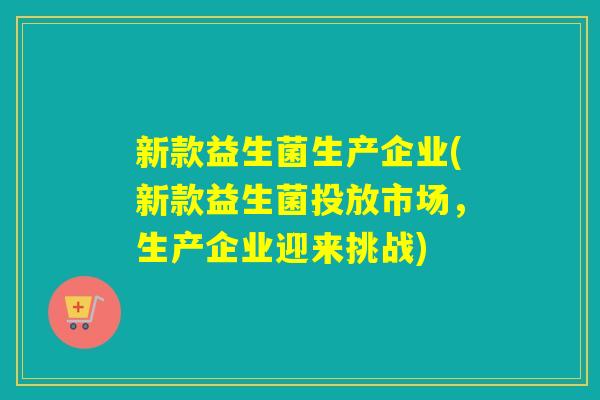 新款益生菌生产企业(新款益生菌投放市场,生产企业迎来挑战) 新款益生菌生产企业(新款益生菌投放市场,生产企业迎来挑战)