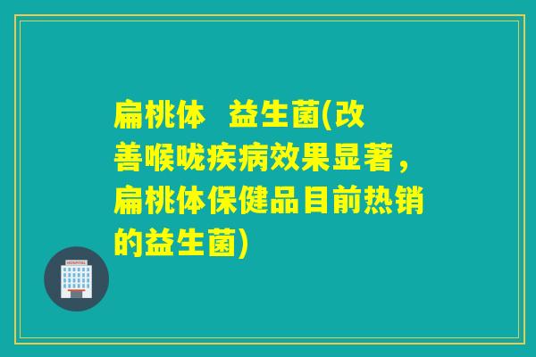 扁桃体 益生菌(改善喉咙效果显著,扁桃体保健品目前热销的益生菌) 扁桃体 益生菌(改善喉咙效果显著,扁桃体保健品目前热销的益生菌)