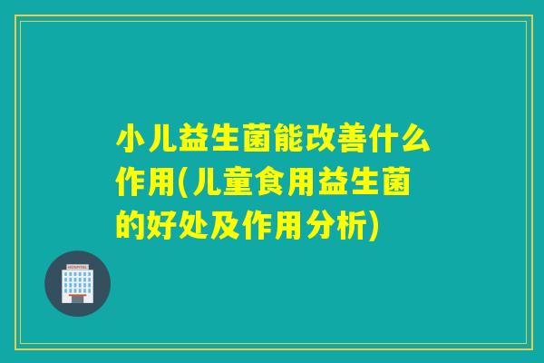 小儿益生菌能改善什么作用(儿童食用益生菌的好处及作用分析)