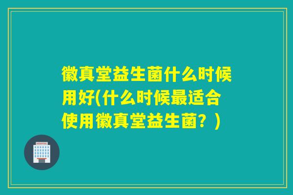 徽真堂益生菌什么时候用好(什么时候适合使用徽真堂益生菌？)