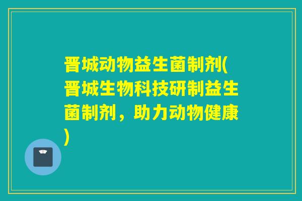 晋城动物益生菌制剂(晋城生物科技研制益生菌制剂，助力动物健康)