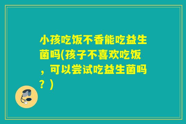 小孩吃饭不香能吃益生菌吗(孩子不喜欢吃饭，可以尝试吃益生菌吗？)