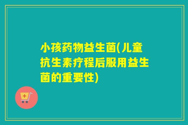 小孩益生菌(儿童抗生素疗程后服用益生菌的重要性)