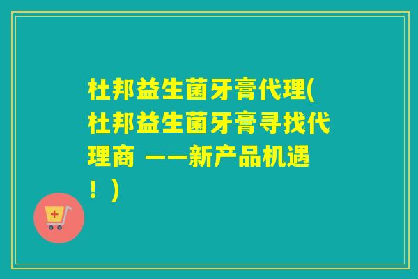 杜邦益生菌牙膏代理(杜邦益生菌牙膏寻找代理商 ——新产品机遇!) 杜邦益生菌牙膏代理(杜邦益生菌牙膏寻找代理商 ——新产品机遇!)