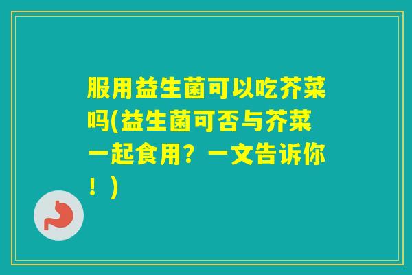 服用益生菌可以吃芥菜吗(益生菌可否与芥菜一起食用?一文告诉你!) 服用益生菌可以吃芥菜吗(益生菌可否与芥菜一起食用?一文告诉你!)