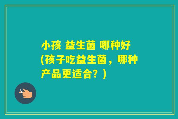 小孩 益生菌 哪种好(孩子吃益生菌，哪种产品更适合？)