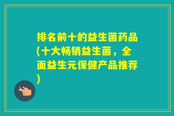 排名前十的益生菌药品(十大畅销益生菌，全面益生元保健产品推荐)