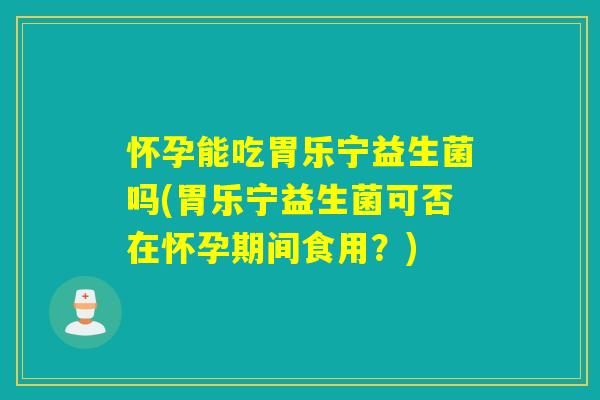 怀孕能吃胃乐宁益生菌吗(胃乐宁益生菌可否在怀孕期间食用?) 怀孕能吃胃乐宁益生菌吗(胃乐宁益生菌可否在怀孕期间食用?)