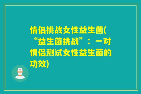 情侣挑战女性益生菌(“益生菌挑战”:一对情侣测试女性益生菌的功效) 情侣挑战女性益生菌(“益生菌挑战”:一对情侣测试女性益生菌的功效)