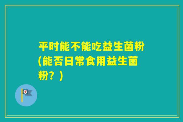 平时能不能吃益生菌粉(能否日常食用益生菌粉？)