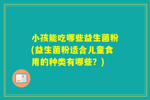 小孩能吃哪些益生菌粉(益生菌粉适合儿童食用的种类有哪些？)