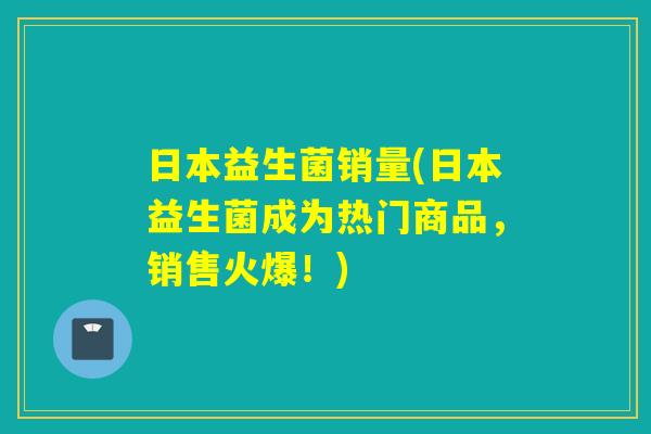 日本益生菌销量(日本益生菌成为热门商品，销售火爆！)