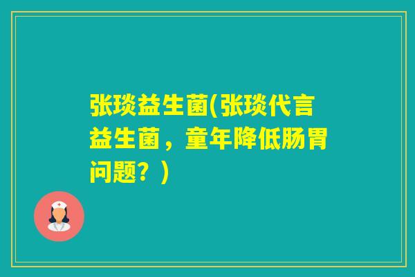 张琰益生菌(张琰代言益生菌，童年降低肠胃问题？)