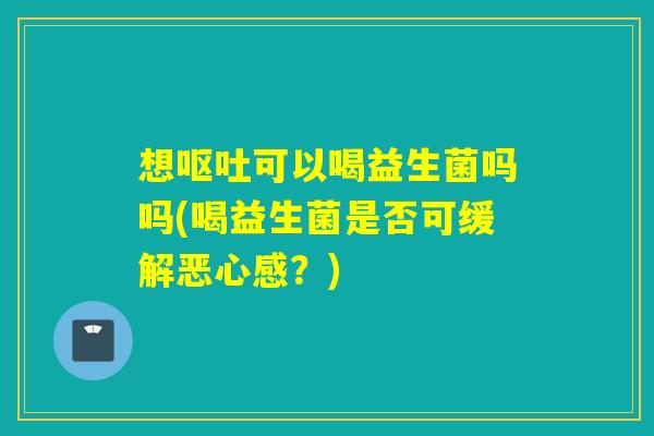 想可以喝益生菌吗吗(喝益生菌是否可缓解恶心感?) 想可以喝益生菌吗吗(喝益生菌是否可缓解恶心感?)