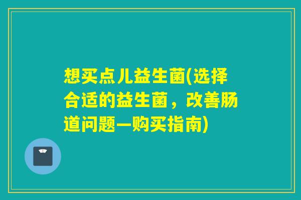 想买点儿益生菌(选择合适的益生菌,改善肠道问题—购买指南) 想买点儿益生菌(选择合适的益生菌,改善肠道问题—购买指南)