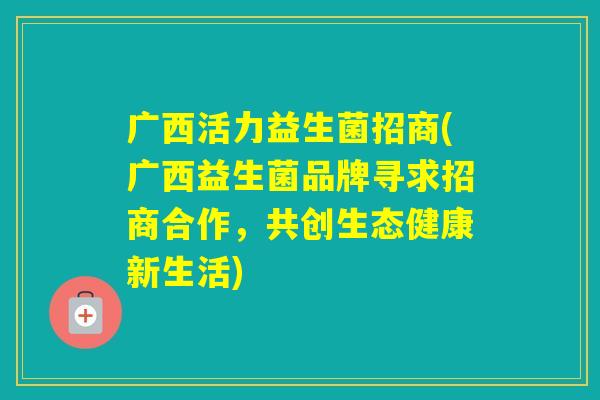 广西活力益生菌招商(广西益生菌品牌寻求招商合作，共创生态健康新生活)