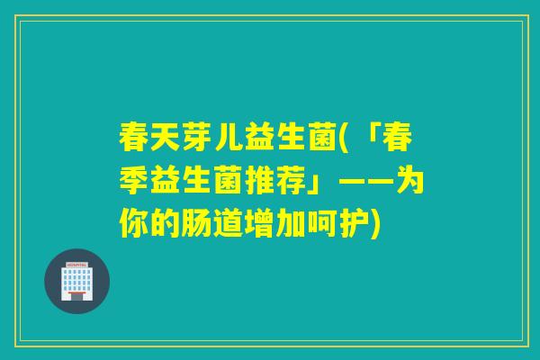 春天芽儿益生菌(「春季益生菌推荐」——为你的肠道增加呵护)