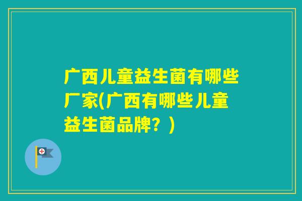 广西儿童益生菌有哪些厂家(广西有哪些儿童益生菌品牌？)