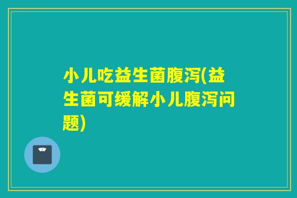 小儿吃益生菌(益生菌可缓解小儿问题) 小儿吃益生菌(益生菌可缓解小儿问题)