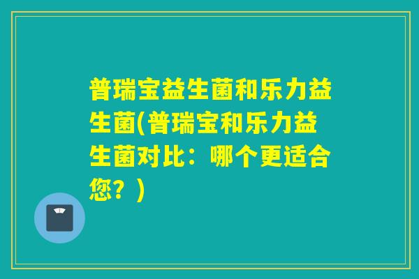 普瑞宝益生菌和乐力益生菌(普瑞宝和乐力益生菌对比：哪个更适合您？)