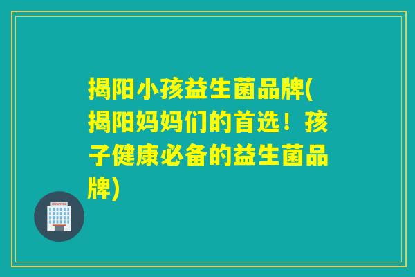 揭阳小孩益生菌品牌(揭阳妈妈们的首选！孩子健康必备的益生菌品牌)