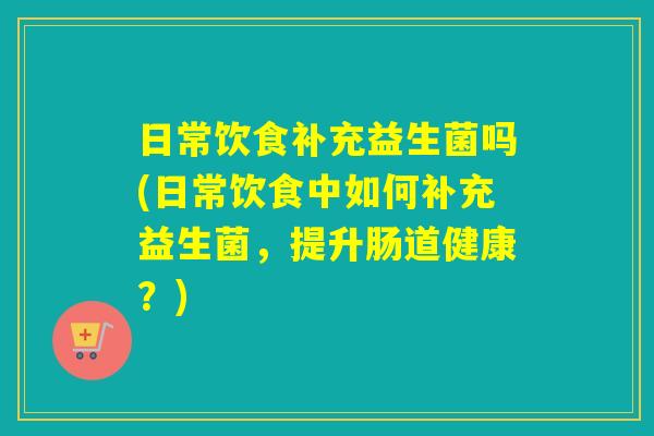 日常饮食补充益生菌吗(日常饮食中如何补充益生菌，提升肠道健康？)