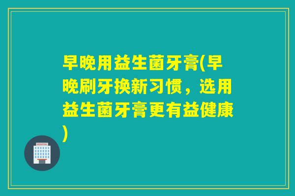 早晚用益生菌牙膏(早晚刷牙换新习惯,选用益生菌牙膏更有益健康) 早晚用益生菌牙膏(早晚刷牙换新习惯,选用益生菌牙膏更有益健康)