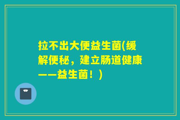 拉不出大便益生菌(缓解,建立肠道健康——益生菌!) 拉不出大便益生菌(缓解,建立肠道健康——益生菌!)