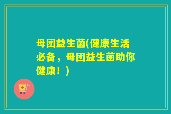 母团益生菌(健康生活必备,母团益生菌助你健康!) 母团益生菌(健康生活必备,母团益生菌助你健康!)