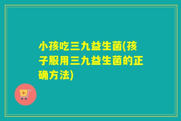 小孩吃三九益生菌(孩子服用三九益生菌的正确方法)