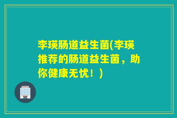 李瑛肠道益生菌(李瑛推荐的肠道益生菌，助你健康无忧！)