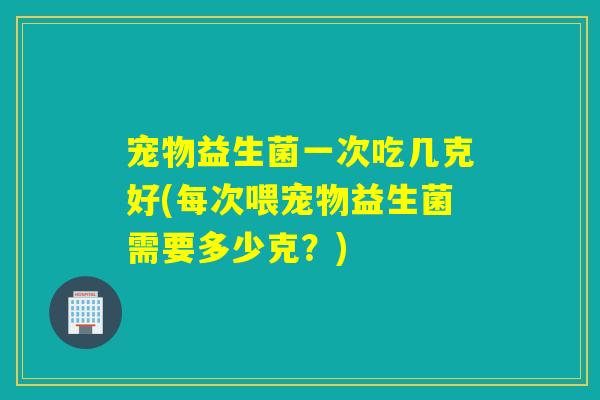 宠物益生菌一次吃几克好(每次喂宠物益生菌需要多少克?) 宠物益生菌一次吃几克好(每次喂宠物益生菌需要多少克?)