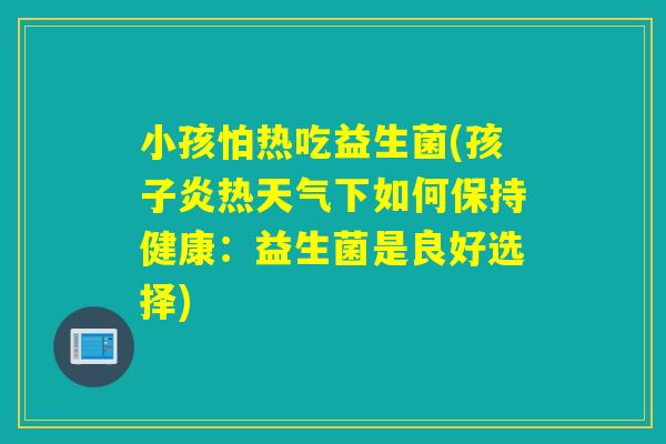 小孩怕热吃益生菌(孩子炎热天气下如何保持健康:益生菌是良好选择) 小孩怕热吃益生菌(孩子炎热天气下如何保持健康:益生菌是良好选择)