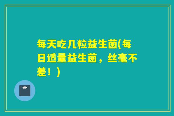 每天吃几粒益生菌(每日适量益生菌,丝毫不差!) 每天吃几粒益生菌(每日适量益生菌,丝毫不差!)