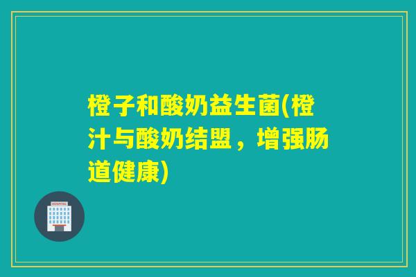 橙子和酸奶益生菌(橙汁与酸奶结盟,增强肠道健康) 橙子和酸奶益生菌(橙汁与酸奶结盟,增强肠道健康)