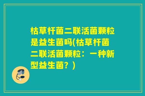 枯草杆菌二联活菌颗粒是益生菌吗(枯草杆菌二联活菌颗粒:一种新型益生菌?) 枯草杆菌二联活菌颗粒是益生菌吗(枯草杆菌二联活菌颗粒:一种新型益生菌?)
