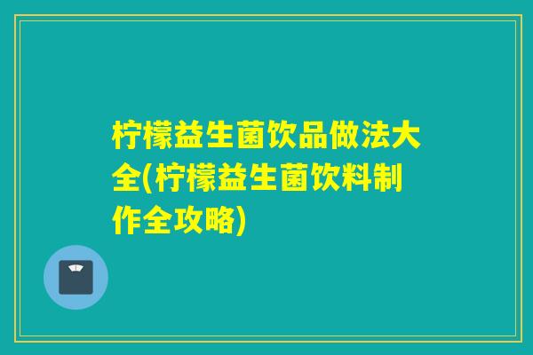 柠檬益生菌饮品做法大全(柠檬益生菌饮料制作全攻略)