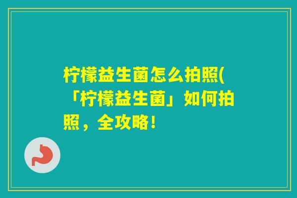 柠檬益生菌怎么拍照(「柠檬益生菌」如何拍照，全攻略！