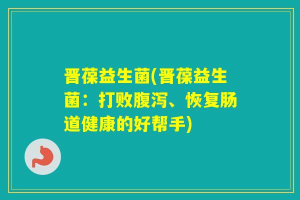 晋葆益生菌(晋葆益生菌:打败、恢复肠道健康的好帮手) 晋葆益生菌(晋葆益生菌:打败、恢复肠道健康的好帮手)