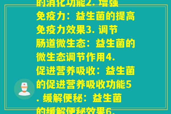 每种益生菌的功能(1. 帮助消化：益生菌的消化功能2. 增强力：益生菌的提高力效果3. 调节肠道微生态：益生菌的微生态调节作用4. 促进营养吸收：益生菌的促进营养吸收功能5. 缓解：益生菌的缓解效果6. 减轻肠胃不适：益生菌的舒缓肠胃不适作用)