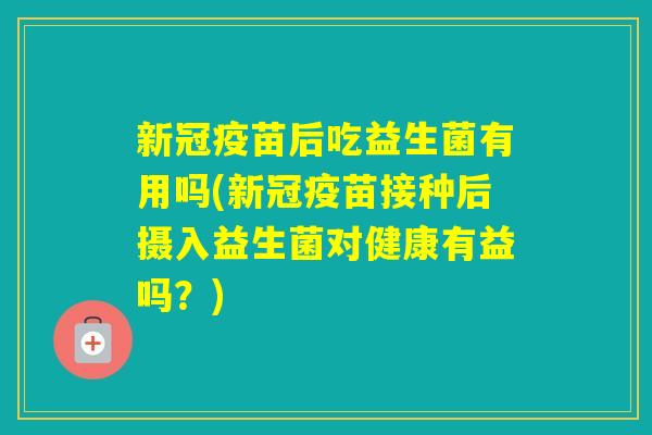 新冠疫苗后吃益生菌有用吗(新冠疫苗接种后摄入益生菌对健康有益吗？)