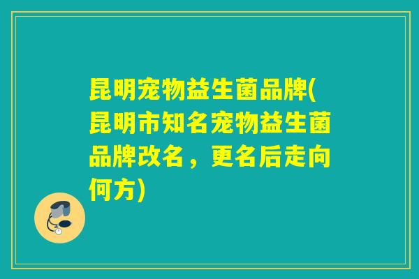 昆明宠物益生菌品牌(昆明市知名宠物益生菌品牌改名,更名后走向何方) 昆明宠物益生菌品牌(昆明市知名宠物益生菌品牌改名,更名后走向何方)