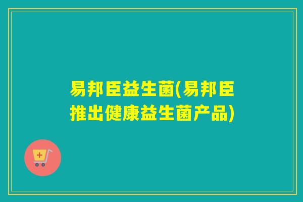 易邦臣益生菌(易邦臣推出健康益生菌产品) 易邦臣益生菌(易邦臣推出健康益生菌产品)