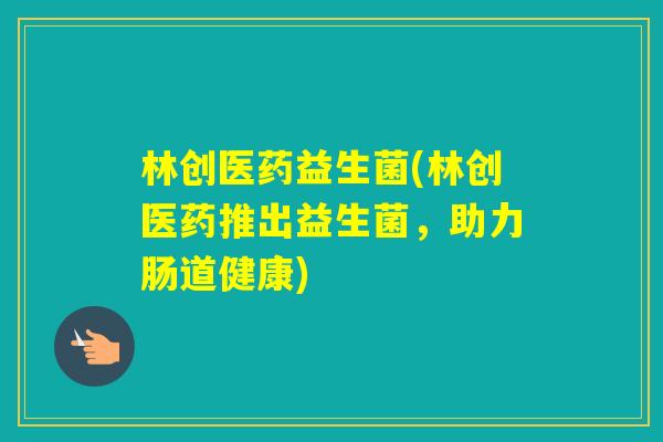 林创医药益生菌(林创医药推出益生菌,助力肠道健康) 林创医药益生菌(林创医药推出益生菌,助力肠道健康)