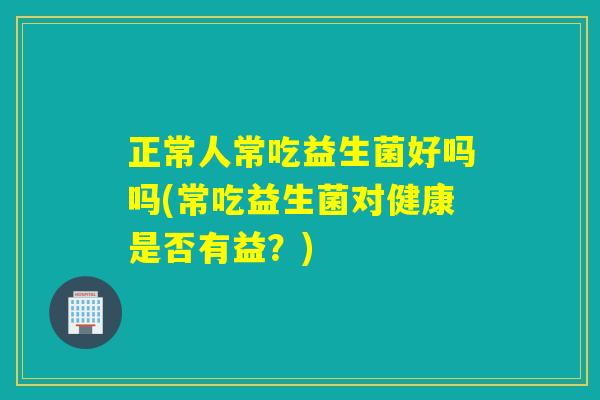 正常人常吃益生菌好吗吗(常吃益生菌对健康是否有益?) 正常人常吃益生菌好吗吗(常吃益生菌对健康是否有益?)