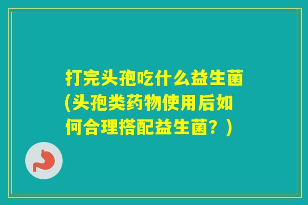 打完头孢吃什么益生菌(头孢类使用后如何合理搭配益生菌?) 打完头孢吃什么益生菌(头孢类使用后如何合理搭配益生菌?)