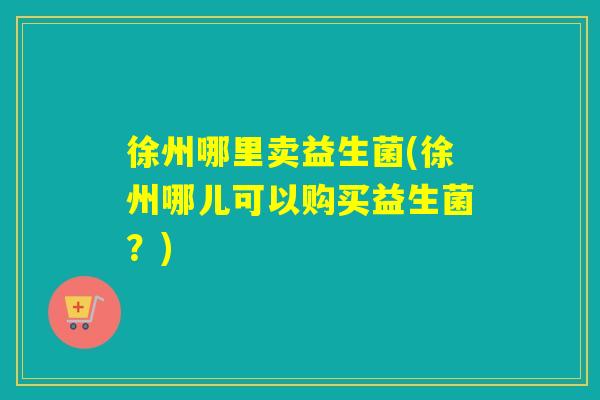 徐州哪里卖益生菌(徐州哪儿可以购买益生菌?) 徐州哪里卖益生菌(徐州哪儿可以购买益生菌?)