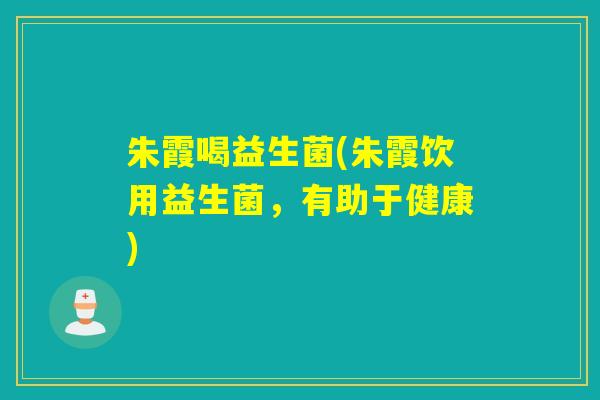 朱霞喝益生菌(朱霞饮用益生菌,有助于健康) 朱霞喝益生菌(朱霞饮用益生菌,有助于健康)