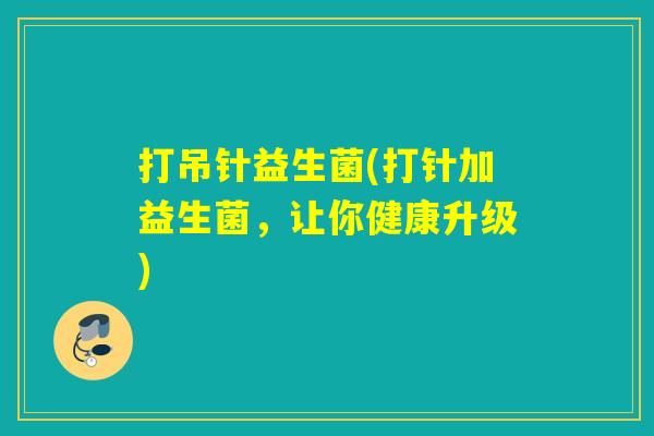 打吊针益生菌(打针加益生菌,让你健康升级) 打吊针益生菌(打针加益生菌,让你健康升级)